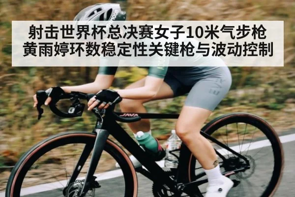 射击世界杯总决赛女子10米气步枪黄雨婷环数稳定性关键枪与波动控制