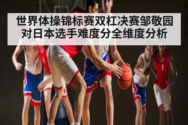世界体操锦标赛双杠决赛邹敬园对日本选手难度分全维度分析