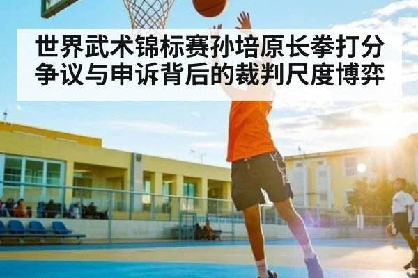 世界武术锦标赛孙培原长拳打分争议与申诉背后的裁判尺度博弈