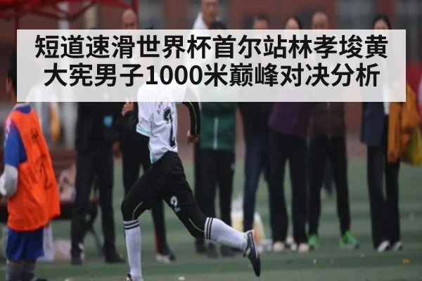 短道速滑世界杯首尔站林孝埈黄大宪男子1000米巅峰对决分析