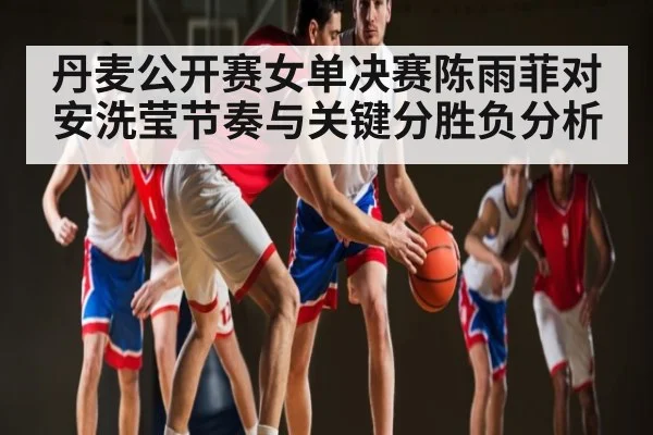 丹麦公开赛女单决赛陈雨菲对安洗莹节奏与关键分胜负分析